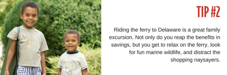 Tip #2: Riding the ferry to Delaware is a great family excursion. Not only do you reap the benefits in savings, but you get to relax on the ferry, look for fun marine wildlife, and distract the shopping naysayers.